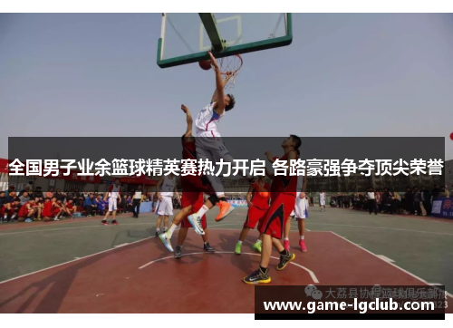 全国男子业余篮球精英赛热力开启 各路豪强争夺顶尖荣誉