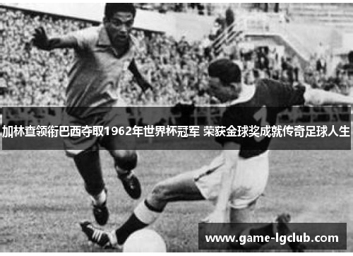 加林查领衔巴西夺取1962年世界杯冠军 荣获金球奖成就传奇足球人生