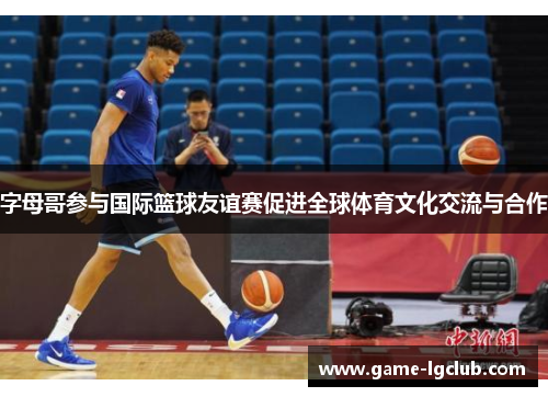 字母哥参与国际篮球友谊赛促进全球体育文化交流与合作