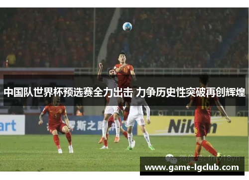 中国队世界杯预选赛全力出击 力争历史性突破再创辉煌