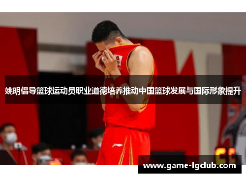 姚明倡导篮球运动员职业道德培养推动中国篮球发展与国际形象提升