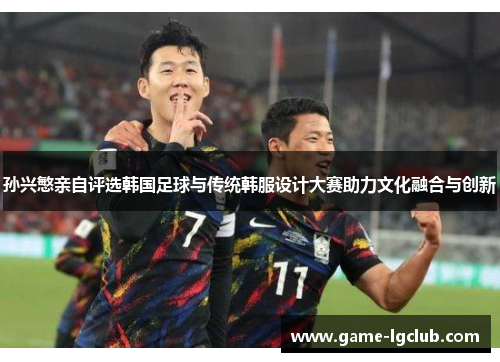 孙兴慜亲自评选韩国足球与传统韩服设计大赛助力文化融合与创新