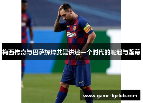梅西传奇与巴萨辉煌共舞讲述一个时代的崛起与落幕