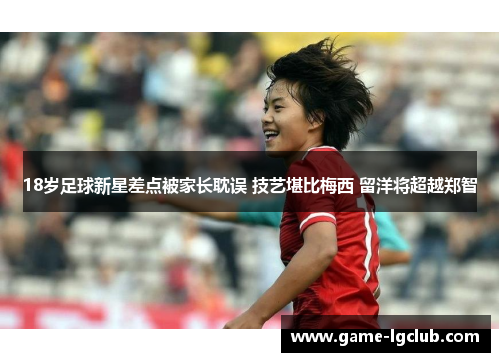 18岁足球新星差点被家长耽误 技艺堪比梅西 留洋将超越郑智