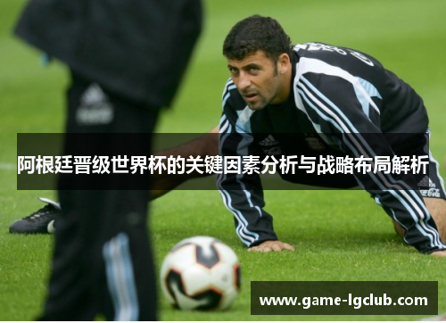 阿根廷晋级世界杯的关键因素分析与战略布局解析