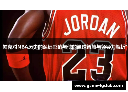 帕克对NBA历史的深远影响与他的篮球智慧与领导力解析
