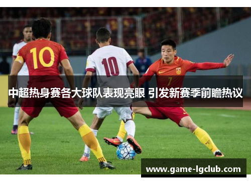 中超热身赛各大球队表现亮眼 引发新赛季前瞻热议