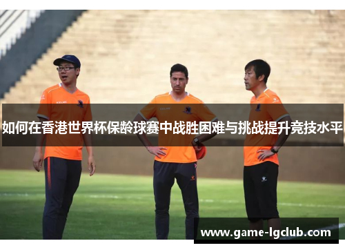 如何在香港世界杯保龄球赛中战胜困难与挑战提升竞技水平
