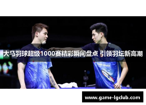 大马羽球超级1000赛精彩瞬间盘点 引领羽坛新高潮