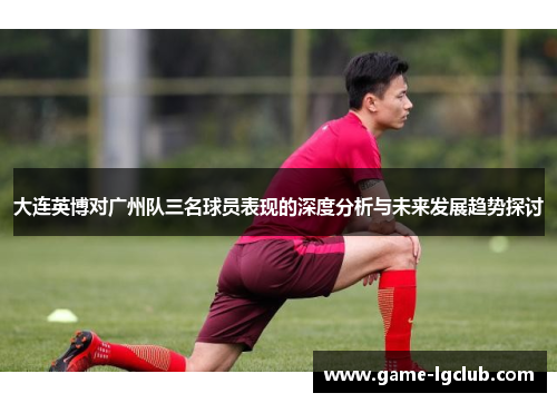 大连英博对广州队三名球员表现的深度分析与未来发展趋势探讨