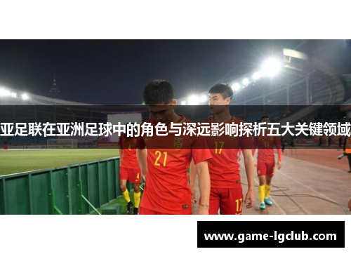 亚足联在亚洲足球中的角色与深远影响探析五大关键领域