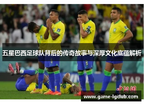 五星巴西足球队背后的传奇故事与深厚文化底蕴解析