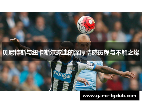 贝尼特斯与纽卡斯尔球迷的深厚情感历程与不解之缘