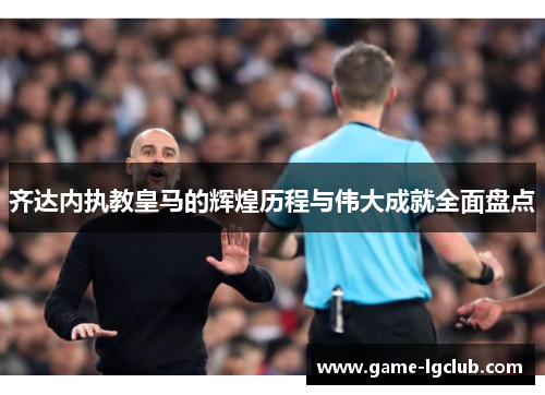 齐达内执教皇马的辉煌历程与伟大成就全面盘点