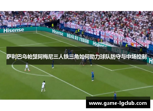 萨利巴乌帕楚阿梅尼三人铁三角如何助力球队防守与中场控制