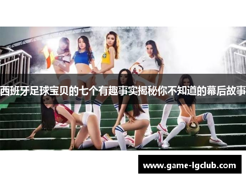 西班牙足球宝贝的七个有趣事实揭秘你不知道的幕后故事