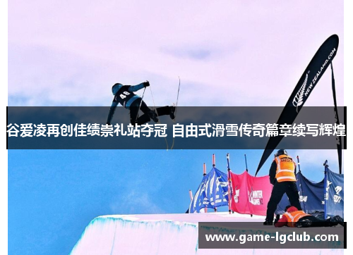 谷爱凌再创佳绩崇礼站夺冠 自由式滑雪传奇篇章续写辉煌