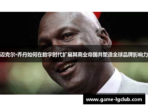 迈克尔·乔丹如何在数字时代扩展其商业帝国并塑造全球品牌影响力