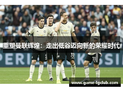 重塑曼联辉煌：走出低谷迈向新的荣耀时代