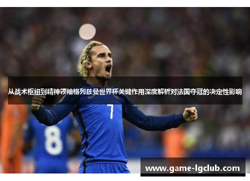 从战术枢纽到精神领袖格列兹曼世界杯关键作用深度解析对法国夺冠的决定性影响