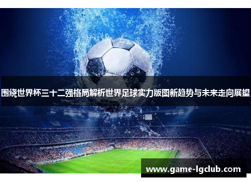 围绕世界杯三十二强格局解析世界足球实力版图新趋势与未来走向展望