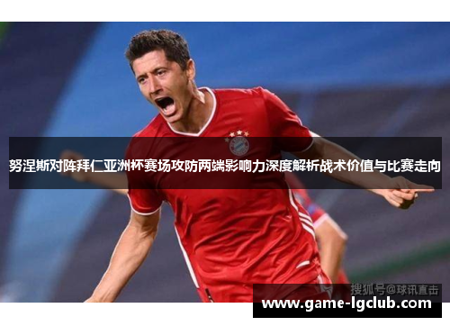 努涅斯对阵拜仁亚洲杯赛场攻防两端影响力深度解析战术价值与比赛走向 努涅斯对阵拜仁亚洲杯赛场攻防两端影响力深度解析战术价值与比赛走向