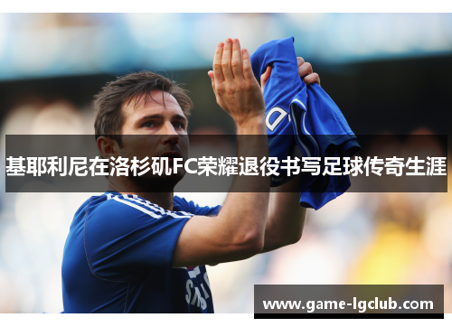 基耶利尼在洛杉矶FC荣耀退役书写足球传奇生涯 基耶利尼在洛杉矶FC荣耀退役书写足球传奇生涯