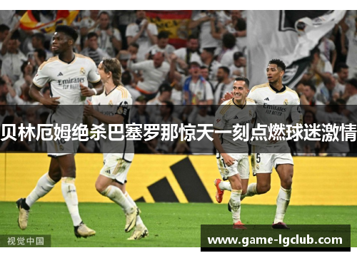 贝林厄姆绝杀巴塞罗那惊天一刻点燃球迷激情