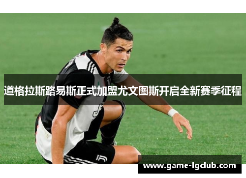 道格拉斯路易斯正式加盟尤文图斯开启全新赛季征程 道格拉斯路易斯正式加盟尤文图斯开启全新赛季征程
