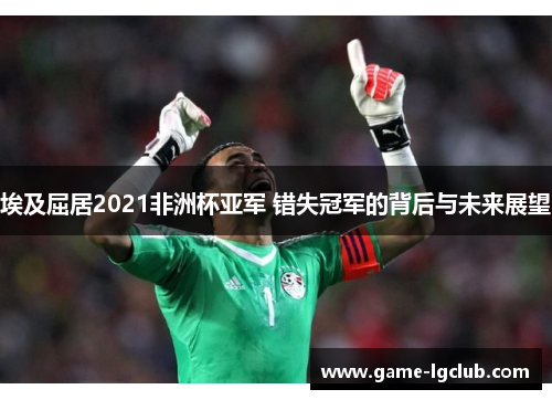 埃及屈居2021非洲杯亚军 错失冠军的背后与未来展望 埃及屈居2021非洲杯亚军 错失冠军的背后与未来展望