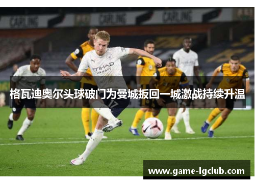 格瓦迪奥尔头球破门为曼城扳回一城激战持续升温