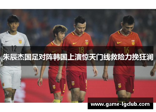 朱辰杰国足对阵韩国上演惊天门线救险力挽狂澜