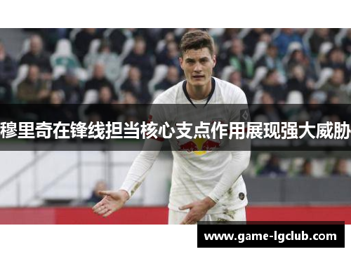 穆里奇在锋线担当核心支点作用展现强大威胁