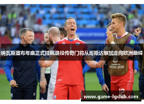 纳瓦斯宣布年底正式挂靴退役传奇门将从哥斯达黎加走向欧洲巅峰