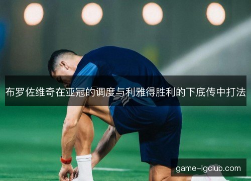 布罗佐维奇在亚冠的调度与利雅得胜利的下底传中打法 布罗佐维奇在亚冠的调度与利雅得胜利的下底传中打法