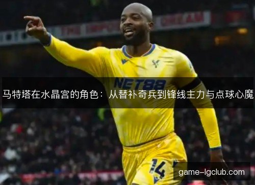 马特塔在水晶宫的角色：从替补奇兵到锋线主力与点球心魔